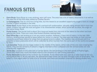 Kicker Rock


    FAMOUS SITES
   Cerro Brujo: Cerro Brujo is a very striking, worn tuff cone. The area has a bit of history attached to it as well as
    this was one of the first sites visited by Charles Darwin.
   La Galapaguera: This is a 4-6 hour tiring hike, but the reward is an excellent opportunity to get a look at a large
    number of giant tortoises in the wild.
   Kicker Rock: Kicker Rock is the remains of a vertical tuff conformation, abruptly rising almost 500 ft from the
    ocean. Erosion has split the rock and given it its characteristic shape, which some see as shoe, the origin of
    the name Kicker Rock.
   Punta Suarez: The tourist trail is about 2km long and leads from one end of the island to the other and look
    spectacular birds. There are many blue-footed boobies nesting there.
   Post Office Bay a wet landing at a not very scenic location. However, it has a lot of history. In the late 18th
    Century, whaling ships started to leave letters for home in a barrel. The idea was that ships on their journey
    outwards would leave letters for ships that are going home to collect. The tradition has continued and it is
    possible to leave postcards which will be collected by other tourists from the same part of the world and posted
    by them.
   Los Gemelos: These are two large craters in the middle of the island, either side of the one road crossing the
    island. They are the remains of volcanic magma chambers which collapsed and the vertical sides are now
    covered with vegetation.
   James Bay: Located on the west side of James Island, the wet landing on the dark sands of Puerto Egas,
    James Bay leads has a trail that leads inland to the remains of a salt mining operation.
   Punta Albemarle located at the northern tip of Isabela, Punta Albemarle was used as a radar base by the U.S.
    during World War II. As you sail past, the abandoned water tanks can be seen through a pair of binoculars. The
    waters in this region seem to have a lot of animals, and there are excellent chances for seeing whales here.
 