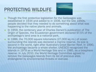 PROTECTING WILDLIFE
   Though the first protective legislation for the Galápagos was
    established in 1934 and added to in 1936, but the late 1950s,
    people decided that they needed to do something about what was
    happening to the native plants and animals.
   In 1959, the centenary year of Charles Darwin's publication of The
    Origin of Species, the Ecuadorian government declared 97.5% of the
    archipelago's land area is a national park,
   In 1986, the 70,000 square kilometers (27,000 sq mi.) of ocean
    surrounding the islands was declared a marine reserve, its size is
    second in the world, right after Australia's Great Barrier Reef. In 1990,
    the archipelago became a whale shelter. UNESCO recognized the
    islands in 1978 as a World Heritage Site and in 1985, as a biosphere
    reserve. In July 2010, the World Heritage Committee agreed to
    remove the Galapagos Islands from its list of precious sites
    endangered by environmental threats or overuse.
 