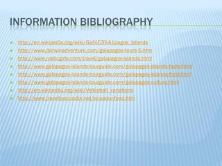 INFORMATION BIBLIOGRAPHY
   http://en.wikipedia.org/wiki/Gal%C3%A1pagos_Islands
   http://www.darwinadventure.com/galapagos-tours-5.htm
   http://www.rusticgirls.com/travel/galapagos-islands.html
   http://www.galapagos-islands-tourguide.com/galapagos-islands-facts.html
   http://www.galapagos-islands-tourguide.com/galapagos-islands-food.html
   http://www.galapagos-islands-tourguide.com/galapagos-culture.html
   http://en.wikipedia.org/wiki/Volleyball_variations
   http://www.traveltoecuador.net/ecuador-food.htm
 