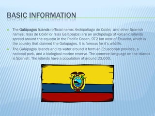 BASIC INFORMATION
   The Galápagos Islands (official name: Archipiélago de Colón; and other Spanish
    names: Islas de Colón or Islas Galápagos) are an archipelago of volcanic islands
    spread around the equator in the Pacific Ocean, 972 km west of Ecuador, which is
    the country that claimed the Galapagos. It is famous for it’s wildlife.
   The Galápagos islands and its water around it form an Ecuadorian province, a
    national park, and a biological marine reserve. The common language on the islands
    is Spanish. The islands have a population of around 23,000.
 