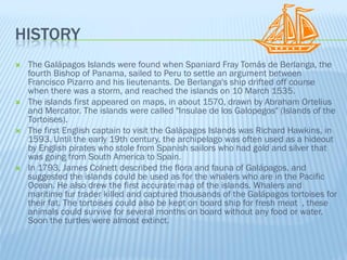 HISTORY
   The Galápagos Islands were found when Spaniard Fray Tomás de Berlanga, the
    fourth Bishop of Panama, sailed to Peru to settle an argument between
    Francisco Pizarro and his lieutenants. De Berlanga's ship drifted off course
    when there was a storm, and reached the islands on 10 March 1535.
   The islands first appeared on maps, in about 1570, drawn by Abraham Ortelius
    and Mercator. The islands were called "Insulae de los Galopegos" (Islands of the
    Tortoises).
   The first English captain to visit the Galápagos Islands was Richard Hawkins, in
    1593. Until the early 19th century, the archipelago was often used as a hideout
    by English pirates who stole from Spanish sailors who had gold and silver that
    was going from South America to Spain.
   In 1793, James Colnett described the flora and fauna of Galápagos, and
    suggested the islands could be used as for the whalers who are in the Pacific
    Ocean. He also drew the first accurate map of the islands. Whalers and
    maritime fur trader killed and captured thousands of the Galápagos tortoises for
    their fat. The tortoises could also be kept on board ship for fresh meat , these
    animals could survive for several months on board without any food or water.
    Soon the turtles were almost extinct.
 