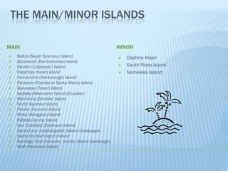 THE MAIN/MINOR ISLANDS

MAIN                                                   MINOR
   Baltra (South Seymour) Island                         Daphne Major
   Bartolomé (Bartholomew) Island
   Darwin (Culpepper) Island                             South Plaza Island
   Española (Hood) Island                                Nameless Island
   Fernandina (Narborough) Island
   Floreana (Charles or Santa María) Island
   Genovesa (Tower) Island
   Isabela (Albemarle) Island (Ecuador)
   Marchena (Bindloe) Island
   North Seymour Island
   Pinzón (Duncan) Island
   Pinta (Abingdon) Island
   Rábida (Jervis) Island
   San Cristóbal (Chatham) Island
   Santa Cruz (Indefatigable) Island (Galápagos
   Santa Fé (Barrington) Island
   Santiago (San Salvador, James) Island (Galápagos
   Wolf (Wenman) Island
 