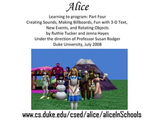 Alice Learning to program: Part Four Creating Sounds, Making Billboards, Fun with 3-D Text,  New Events, and Rotating Objects by Ruthie Tucker and Jenna Hayes Under the direction of Professor Susan Rodger Duke University, July 2008 