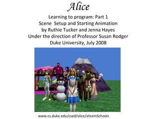 Alice Learning to program: Part 1 Scene  Setup and Starting Animation by Ruthie Tucker and Jenna Hayes Under the direction of Professor Susan Rodger Duke University, July 2008 www.cs.duke.edu/csed/alice/aliceInSchools 