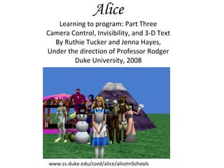 Alice Learning to program: Part Three Camera Control, Invisibility, and 3-D Text By Ruthie Tucker and Jenna Hayes, Under the direction of Professor Rodger Duke University, 2008 www.cs.duke.edu/csed/alice/aliceInSchools 