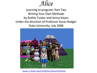 Alice Learning to program: Part Two Writing Your Own Methods by Ruthie Tucker and Jenna Hayes Under the direction of Professor Susan Rodger Duke University, July 2008 www.cs.duke.edu/csed/alice/aliceInSchools 