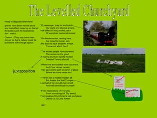 The Levelled Churchyard "O passenger, pray list and catch           Our sighs and piteous groans,  Half stifled in this jumbled patch           Of wrenched memorial stones!  "We late-lamented, resting here,           Are mixed to human jam,  And each to each exclaims in fear,           'I know not which I am!'  "The wicked people have annexed           The verses on the good;  A roaring drunkard sports the text           Teetotal Tommy should!  "Where we are huddled none can trace,           And if our names remain,  They pave some path or porch or place          Where we have never lain!  "There's not a modest maiden elf           But dreads the final Trumpet,  Lest half of her should rise herself,           And half some local strumpet!  "From restorations of Thy fane,           From smoothings of Thy sward,  From zealous Churchmen's pick and plane           Deliver us O Lord! Amen!"  1882 Hardy is disgusted that these graves have been moved about and reshuffled, mixed up so that all the bodies and the headstones don’t match.  Context - They may have been moved so that a railway could be built there with enough space.  juxtaposition 