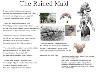 The Ruined Maid ‘ O ‘Melia, my dear, this does everything crown! Who could have supposed I should meet you in Town? And whence such fair garments, such prosperi-ty?’ –  ‘ O didn’t you know I’d been ruined?’ said she. ‘ You left us in tatters, without shoes or socks, Tired of digging potatoes, and spudding up docks; And now you’ve got gay bracelets and bright feathers three!’ – ‘ Yes: that’s how we dress when we’re ruined,’ said she. ‘ At home in the barton you said “thee” and “thou”, And “thik oon” and “theas oon”, and “t’other”; but now Your talking quite fits ‘ee for high compa-ny!’ –  ‘ Some polish is gained with one’s ruin,’ said she.  ‘ Your hands were like paws then, your face blue and bleak But now I’m bewitched by your delicate cheek, And your little gloves fit as on any la-dy!’ –  ‘ We never do work when we’re ruined,’ said she. ‘ You used to call home-life a hag-ridden dream, And you’d sigh, and you’d sock; but at present you seem To know not of megrims or melancho-ly!’ –  ‘ True. One’s pretty lively when ruined,’ said she. ‘ I wish I had feathers, a fine sweeping gown, And a delicate face, and could strut about Town!’ –  ‘ My dear – a raw country girl, such as you be, Cannot quite expect that. You ain’t ruined,’ said she. Westbourne Park Villas, 1866 The contrast between the two women – both originally from the same background. One is naïve, a hard worker and ‘raw country girl’. The other is a prostitute, and has entirely different clothes and appears impressive to the country girl, because of her appearance rather than what she does as a ‘ruined’ woman.  