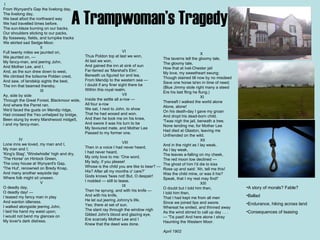 A Trampwoman’s Tragedy                IV Lone inns we loved, my man and I, My man and I; 'King's Stag', 'Windwhistle' high and dry, 'The Horse' on Hintock Green, The cosy house at Wynyard's Gap, 'The Hut', renowned on Bredy Knap, And many another wayside tap Where folk might sit unseen.                                   V O deadly day, O deadly day! —  I teased my fancy man in play And wanton idleness. I walked alongside jeering John, I laid his hand my waist upon; I would not bend my glances on My lover's dark distress.   I From Wynyard's Gap the livelong day, The livelong day, We beat afoot the northward way We had travelled times before. The sun-blaze burning on our backs, Our shoulders sticking to our packs, By fosseway, fields, and turnpike tracks We skirted sad Sedge-Moor.                                   II Full twenty miles we jaunted on, We jaunted on, —  My fancy-man, and jeering John, And Mother Lee, and I. And, as the sun drew down to west, We climbed the toilsome Polden crest, And saw, of landskip sights the best, The inn that beamed thereby.                                   III Ay, side by side Through the Great Forest, Blackmoor wide, And where the Parret ran. We'd faced the gusts on Mendip ridge, Had crossed the Yeo unhelped by bridge, Been stung by every Marshwood midge5, I and my fancy-man.                                                       VI Thus Poldon top at last we won, At last we won, And gained the inn at sink of sun Far-famed as 'Marshal's Elm'. Beneath us figured tor and lea, From Mendip to the western sea —  I doubt if any finer sight there be Within this royal realm.                                   VII Inside the settle all a-row —  All four a-row  We sat, I next to John, to show That he had wooed and won. And then he took me on his knee, And swore it was his turn to be My favoured mate, and Mother Lee Passed to my former one.                                   VIII Then in a voice I had never heard, I had never heard, My only love to me: 'One word, My lady, if you please! Whose is the child you are like to bear? —  His? After all my months o' care?' Gods knows 'twas not! But, O despair! I nodded — still to tease.                                   IX Then he sprung, and with his knife —  And with his knife, He let out jeering Johnny's life, Yes; there at set of sun. The slant ray through the window nigh Gilded John's blood and glazing eye, Ere scarcely Mother Lee and I Knew that the deed was done.                                   X The taverns tell the gloomy tale, The gloomy tale, How that at Ivel-Chester jail My love, my sweetheart swung; Though stained till now by no misdeed Save one horse ta'en in time of need; (Blue Jimmy stole right many a steed Ere his last fling he flung.)                                   XI  Thereaft I walked the world alone Alone, alone! On his death-day I gave my groan And dropt his dead-born child. 'Twas nigh the jail, beneath a tree, None tending me; for Mother Lee Had died at Glaston, leaving me Unfriended on the wild.                                   XII And in the night as I lay weak, As I lay weak, The leaves a-falling on my cheek, The red moon low declined —  The ghost of him I'd die to kiss Rose up and said: 'Ah, tell me this! Was the child mine, or was it his? Speak, that I my rest may find!'                                   XIII O doubt but I told him then, I told him then, That I had kept me from all men Since we joined lips and swore. Whereat he smiled, and thinned away As the wind stirred to call up day . . . — 'Tis past! And here alone I stray Haunting the Western Moor. April 1902 A story of morals? Fable? Ballad Endurance, hiking across land Consequences of teasing 