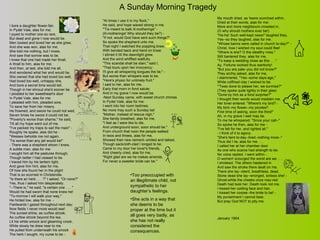 A Sunday Morning Tragedy I bore a daughter flower-fair, In Pydel Vale, alas for me; I joyed to mother one so rare, But dead and gone I now would be. Men looked and loved her as she grew, And she was won, alas for me; She told me nothing, but I knew, And saw that sorrow was to be. I knew that one had made her thrall, A thrall to him, alas for me; And then, at last, she told me all, And wondered what her end would be. She owned that she had loved too well, Had loved too well, unhappy she, And bore a secret time would tell, Though in her shroud she'd sooner be. I plodded to her sweetheart's door In Pydel Vale, alas for me: I pleaded with him, pleaded sore, To save her from her misery. He frowned, and swore he could not wed, Seven times he swore it could not be; "Poverty's worse than shame," he said, Till all my hope went out of me. "I've packed my traps to sail the main" - Roughly he spake, alas did he - "Wessex beholds me not again, 'Tis worse than any jail would be!" - There was a shepherd whom I knew, A subtle man, alas for me: I sought him all the pastures through, Though better I had ceased to be. I traced him by his lantern light, And gave him hint, alas for me, Of how she found her in the plight That is so scorned in Christendie. "Is there an herb . . . ?" I asked. "Or none?" Yes, thus I asked him desperately. "--There is," he said; "a certain one . . . " Would he had sworn that none knew he! "To-morrow I will walk your way," He hinted low, alas for me. - Fieldwards I gazed throughout next day; Now fields I never more would see! The sunset-shine, as curfew strook, As curfew strook beyond the lea, Lit his white smock and gleaming crook, While slowly he drew near to me. He pulled from underneath his smock The herb I sought, my curse to be - "At times I use it in my flock," He said, and hope waxed strong in me. "'Tis meant to balk ill-motherings" - (Ill-motherings! Why should they be?) - "If not, would God have sent such things?" So spoke the shepherd unto me. That night I watched the poppling brew, With bended back and hand on knee: I stirred it till the dawnlight grew, And the wind whiffled wailfully. "This scandal shall be slain," said I, "That lours upon her innocency: I'll give all whispering tongues the lie;" - But worse than whispers was to be. "Here's physic for untimely fruit," I said to her, alas for me, Early that morn in fond salute; And in my grave I now would be. Next Sunday came, with sweet church chimes In Pydel Vale, alas for me: I went into her room betimes; No more may such a Sunday be! "Mother, instead of rescue nigh," She faintly breathed, alas for me, "I feel as I were like to die, And underground soon, soon should be." From church that noon the people walked In twos and threes, alas for me, Showed their new raiment--smiled and talked, Though sackcloth-clad I longed to be. Came to my door her lover's friends, And cheerly cried, alas for me, "Right glad are we he makes amends, For never a sweeter bride can be." My mouth dried, as 'twere scorched within, Dried at their words, alas for me: More and more neighbours crowded in, (O why should mothers ever be!) "Ha-ha! Such well-kept news!" laughed they, Yes--so they laughed, alas for me. "Whose banns were called in church to-day?" - Christ, how I wished my soul could flee! "Where is she? O the stealthy miss," Still bantered they, alas for me, "To keep a wedding close as this . . ." Ay, Fortune worked thus wantonly! "But you are pale--you did not know?" They archly asked, alas for me, I stammered, "Yes--some days-ago," While coffined clay I wished to be. "'Twas done to please her, we surmise?" (They spoke quite lightly in their glee) "Done by him as a fond surprise?" I thought their words would madden me. Her lover entered. "Where's my bird? - My bird--my flower--my picotee? First time of asking, soon the third!" Ah, in my grave I well may be. To me he whispered: "Since your call--" So spoke he then, alas for me - "I've felt for her, and righted all." - I think of it to agony. "She's faint to-day--tired--nothing more--" Thus did I lie, alas for me . . . I called her at her chamber door As one who scarce had strength to be. No voice replied. I went within - O women! scourged the worst are we . . . I shrieked. The others hastened in And saw the stroke there dealt on me. There she lay--silent, breathless, dead, Stone dead she lay--wronged, sinless she! - Ghost-white the cheeks once rosy-red: Death had took her. Death took not me. I kissed her colding face and hair, I kissed her corpse--the bride to be! - My punishment I cannot bear, But pray God NOT to pity me. January 1904. Too preoccupied with an illegitimate child, not sympathetic to her daughter’s feelings. She acts in a way that she deems to be proper at the time but it all goes very badly, as she has not really considered the consequences.  