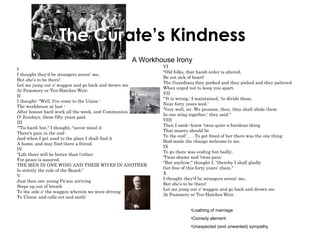   The Cur ate’s Kindness   A Workhouse Irony I I thought they'd be strangers aroun' me, But she's to be there! Let me jump out o' waggon and go back and drown me At Pummery or Ten-Hatches Weir. II I thought: "Well, I've come to the Union - The workhouse at last - After honest hard work all the week, and Communion O' Zundays, these fifty years past. III "'Tis hard; but," I thought, "never mind it: There's gain in the end: And when I get used to the place I shall find it A home, and may find there a friend. IV "Life there will be better than t'other. For peace is assured. THE MEN IN ONE WING AND THEIR WIVES IN ANOTHER Is strictly the rule of the Board." V Just then one young Pa'son arriving Steps up out of breath To the side o' the waggon wherein we were driving To Union; and calls out and saith: VI "Old folks, that harsh order is altered, Be not sick of heart! The Guardians they poohed and they pished and they paltered When urged not to keep you apart. VII "'It is wrong,' I maintained, 'to divide them, Near forty years wed.' 'Very well, sir. We promise, then, they shall abide them In one wing together,' they said." VIII Then I sank--knew 'twas quite a foredone thing That misery should be To the end! . . . To get freed of her there was the one thing Had made the change welcome to me. IX To go there was ending but badly; 'Twas shame and 'twas pain; "But anyhow," thought I, "thereby I shall gladly Get free of this forty years' chain." X I thought they'd be strangers aroun' me, But she's to be there! Let me jump out o' waggon and go back and drown me At Pummery or Ten-Hatches Weir. Loathing of marriage Comedy element Unexpected (and unwanted) sympathy 