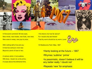 1967 In five-score summers! All new eyes, New minds, new modes, new fools, new wise; New woes to weep, new joys to prize; With nothing left of me and you In that live century’s vivid view Beyond a pinch of dust or two; A century which, if not sublime,  Will show, I doubt not, at its prime, A scope above this blinkered time. Yet what to me how far above? For I would only ask thereof That thy worm should be my worm, Love! 16 Westbourne Park Villas, 1867 Hardy looking at the future – 1867 Rhymes ‘sublime’ ‘prime’ Is pessimistic, doesn’t believe it will be any better really ‘I doubt not’ Repeats ‘new’ for emphasis 