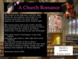 A Church Romance She turned in the high pew, until her sight Swept the west gallery, and caught its row Of music-men with viol, book, and bow Against the sinking sad tower-window light She turned again; and in her pride’s despite  One strenuous viol’s inspirer seemed to throw A message from his string to her below, Which said: ‘I claim thee as my own forthright!’ Thus their hearts’ bond began, in due time signed. And long years thence, when Age had scared Romance At some old attitude of his or glance That gallery-scene would break upon her mind, With him as minstrel, ardent, young, and trim, Bowing ‘New Sabbath’ or ‘Mount Ephraim’  Mellstock church 1835 Hardy’s parents A love story 