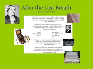 After the Last Breath (Jemima Hardy RIP 1904) There's no more to be done, or feared, or hoped; None now need watch, speak low, and list, and tire; No irksome crease outsmoothed, no pillow sloped          Does she require.   Blankly we gaze.  We are free to go or stay; Our morrow's anxious plans have missed their aim; Whether we leave to-night or wait till day          Counts as the same.   The lettered vessels of medicaments Seem asking wherefore we have set them here; Each palliative its silly face presents          As useless gear.   And yet we feel that something savours well; We note a numb relief withheld before; Our well-beloved is prisoner in the cell          Of Time no more.   We see by littles now the deft achievement Whereby she has escaped the Wrongers all, In view of which our momentary bereavement          Outshapes but small. 