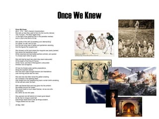 Once We Knew Once We Knew (M.H. 1772 - 1857) (Hardy's Grandmother) She told us how they used to form for the country dances - 'The Triumph', 'The New-rigged Ship' -  To the light of the guttering wax in the panelled manses, And in cots to the blink of a dip.   She spoke of the wild 'poussetting' and 'allemanding' On carpet, on oak, and on sod; And the two long rows of ladies and gentlemen standing, And the figures the couples trod.   She showed us the spot where the maypole was yearly planted, And where the bandsmen stood While breeched and kerchiefed partners whirled, and panted To choose each other for good.   She told that far-back day when they learnt astounded Of the death of the King of France: Of the Terror; and then of Bonaparte's unbounded Ambition and arrogance.   Of how his threats woke warlike preparations Along the southern strand, And how each night brought tremors and trepidations Lest morning should see him land.   She said she had often herad the gibbet creaking As it swayed in the lightning flash, Had caught from the neighbouring town a small child's shrieking At the cart-tail under the lash...   With cap-framed face and long gaze into the embers We seated around her knees -  She would dwell on such dead themes, not as one who  remembers, But rather as one who sees.   She seemed one left behind of a band gone distant So far that no tongue could hail: Past things retold were to her as things existent, Things present but as a tale.   20 May 1902 