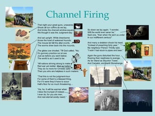 Channel Firing That night your great guns, unawares,  Shook all our coffins as we lay,  And broke the chancel window-squares,  We thought it was the Judgment-day  And sat upright. While drearisome  Arose the howl of wakened hounds:  The mouse let fall the altar-crumb,  The worms drew back into the mounds,  The glebe cow drooled. Till God called, “No;  It’s gunnery practice out at sea  Just as before you went below;  The world is as it used to be:  “ All nations striving strong to make  Red war yet redder. Mad as hatters  They do no more for Christés sake  Than you who are helpless in such matters.  “ That this is not the judgment-hour  For some of them’s a blessed thing,  For if it were they’d have to scour  Hell’s floor for so much threatening....  “ Ha, ha. It will be warmer when  I blow the trumpet (if indeed  I ever do; for you are men,  And rest eternal sorely need).”  So down we lay again. “I wonder,  Will the world ever saner be,”  Said one, “than when He sent us under  In our indifferent century!”  And many a skeleton shook his head.  “ Instead of preaching forty year,”  My neighbour Parson Thirdly said,  “ I wish I had stuck to pipes and beer.”  Again the guns disturbed the hour,  Roaring their readiness to avenge,  As far inland as Stourton Tower,  And Camelot, and starlit Stonehenge. 