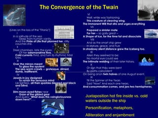 The Convergence of the Twain (Lines on the loss of the "Titanic")             I        In a solitude of the sea       Deep from human vanity,  And the  Pride of Life that planned her , stilly couches she.             II        Steel chambers, late the pyres       Of her  salamandrine fires ,  Cold currents  thrid, and turn to rhythmic tidal lyres.             III        Over the mirrors meant       To glass the opulent  The sea-worm crawls -- grotesque, slimed, dumb, indifferent.             IV        Jewels in joy designed        To ravish the sensuous mind  Lie lightless,  all their sparkles bleared and black and blind.             V        Dim moon-eyed fishes  near        Gaze at the gilded gear  And query: " What does this vaingloriousness down here?". . .               VI        Well: while was fashioning        This creature of cleaving wing ,  The Immanent Will that stirs and urges everything              VII        Prepared a sinister mate       For her  -- so gaily great --  A Shape of Ice, for the time fat and dissociate .             VIII        And as the smart ship grew       In stature, grace, and hue  In shadowy silent distance grew the Iceberg too.             IX        Alien they seemed to be:       No mortal eye could see  The intimate welding  of their later history.             X        Or sign that they were bent       By paths coincident  On being anon  twin halves  of one August event,             XI        Till the Spinner of the Years       Said "Now!" And each one hears,  And consummation comes, and jars two hemispheres.   Juxtaposition hot fire inside vs. cold waters outside the ship Personification, metaphors,  Alliteration and enjambment 
