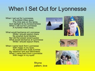 When I Set Out for Lyonnesse When I set out for Lyonnesse,       A hundred miles away,       The rime was on the spray, And starlight lit my lonesomeness When I set out for Lyonnesse       A hundred miles away. What would bechance at Lyonnesse       While I should sojourn there       No prophet durst declare, Nor did the wisest wizard guess What would bechance at Lyonnesse       While I should sojourn there. When I came back from Lyonnesse       With magic in my eyes,       All marked with mute surmise My radiance rare and fathomless, When I came back from Lyonnesse       With magic in my eyes!  Rhyme pattern, love 