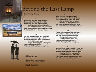 Beyond the Last Lamp               III  When I retrod that watery way Some hours beyond the droop of day, Still I found pacing there the twain       Just as slowly, just as sadly,       Heedless of the night and rain. One could but wonder who they were And what wild woe detained them there.                    IV  Though thirty years of blur and blot Have slid since I beheld that spot, And saw in curious converse there       Moving slowly, moving sadly       That mysterious tragic pair, Its olden look may linger on -- All but the couple; they have gone.                    V  Whither? Who knows, indeed.... And yet To me, when nights are weird and wet, Without those comrades there at tryst       Creeping slowly, creeping sadly,       That lone lane does not exist. There they seem brooding on their pain, And will, while such a lane remain. (Near Tooting Common)                    I  While rain, with eve in partnership, Descended darkly, drip, drip, drip, Beyond the last lone lamp I passed       Walking slowly, whispering sadly,       Two linked loiterers, wan, downcast: Some heavy thought constrained each face, And blinded them to time and place.                    II  The pair seemed lovers, yet absorbed In mental scenes no longer orbed By love's young rays. Each countenance       As it slowly, as it sadly       Caught the lamplight's yellow glance Held in suspense a misery At things which had been or might be.       Alliteration, Emotive language  Sad, sorrow 