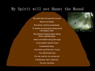 My Spirit will not Haunt the Mound My spirit will not haunt the mound  Above my breast,  But travel, memory-possessed,  To where my tremulous being found Life largest, best.  My phantom-footed shape will go When nightfall grays  Hither and thither along the ways I and another used to know  In backward days.  And there you'll find me, if a jot  You still should care For me, and for my curious air;  If otherwise, then I shall not,  For you, be there. 