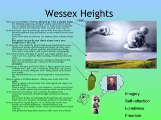 Wessex Heights   (1896) There are some heights in Wessex,  shaped as if by a kindly hand  For thinking, dreaming, dying on, and at crises when I stand,  Say, on Ingpen Beacon eastward, or on Wylls-Neck westwardly,  I seem where I was before my birth, and after death may be. In the lowlands I have no comrade, not even the lone man's friend --  Her who suffereth long and is kind; accepts what he is too weak to mend:  Down there they are dubious and askance; there nobody thinks as I,  But mind-chains do not clank where one's next neighbour is the sky. In the towns I am tracked by phantoms having weird detective ways --  Shadows of beings who fellowed with myself of earlier days:  They hang about at places, and they say harsh heavy things --  Men with a wintry sneer, and women with tart disparagings. Down there I seem to be false to myself, my simple self that was,  And is not now, and I see him watching, wondering what crass cause  Can have merged him into such a strange continuator as this,  Who yet has something in common with himself,  my chrysalis . I cannot go to the great grey Plain; there's a figure against the moon,  Nobody sees it but I, and it makes my breast beat out of tune;  I cannot go to the tall-spired town, being barred by the forms now passed  For everybody but me, in whose long vision they stand there fast. There's a ghost at Yell'ham Bottom chiding loud at the fall of the night,  There's a ghost in Froom-side Vale, thin-lipped and vague, in a shroud of white,  There is one in the railway train whenever I do not want it near,  I see its profile against the pane, saying what I would not hear. As for one rare fair woman, I am now but a thought of hers,  I enter her mind and another thought succeeds me that she prefers;  Yet my love for her in its fulness she herself even did not know;  Well, time cures hearts of tenderness, and now I can let her go. So I am found on Ingpen Beacon, or on Wylls-Neck to the west,  Or else on homely Bulbarrow, or little Pilsdon Crest,  Where men have never cared to haunt, nor women have walked with me,  And ghosts then keep their distance; and I know some liberty. Imagery Self-reflection Loneliness Freedom  