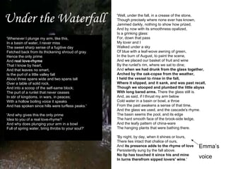 Under the Waterfall Emma’s voice 'Whenever I plunge my arm, like this,  In a basin of water, I never miss  The sweet sharp sense of a fugitive day  Fetched back from its thickening shroud of gray.  Hence the only prime  And  real love-rhyme  That I know by heart,  And that leaves no smart,  Is the purl of a little valley fall  About three spans wide and two spans tall  Over a table of solid rock,  And into a scoop of the self-same block;  The purl of a runlet that never ceases  In stir of kingdoms, in wars, in peaces;  With a hollow boiling voice it speaks  And has spoken since hills were turfless peaks.' 'And why gives this the only prime  Idea to you of a real love-rhyme?  And why does plunging your arm in a bowl  Full of spring water, bring throbs to your soul?' 'Well, under the fall, in a crease of the stone,  Though precisely where none ever has known,  Jammed darkly, nothing to show how prized,  And by now with its smoothness opalized,  Is a grinking glass:  For, down that pass  My lover and I  Walked under a sky  Of blue with a leaf-wove awning of green,  In the burn of August, to paint the scene,  And we placed our basket of fruit and wine  By the runlet's rim, where we sat to dine;  And  when we had drunk from the glass together,  Arched by the oak-copse from the weather,  I held the vessel to rinse in the fall,  Where it slipped, and it sank, and was past recall,  Though we stooped and plumbed the little abyss  With long bared arms.  There the glass still is.  And, as said, if I thrust my arm below  Cold water in a basin or bowl, a throe  From the past awakens a sense of that time,  And the glass we used, and the cascade's rhyme.  The basin seems the pool, and its edge  The hard smooth face of the brook-side ledge,  And the leafy pattern of china-ware  The hanging plants that were bathing there. 'By night, by day, when it shines or lours,  There lies intact that chalice of ours,  And  its presence adds to the rhyme of love  Persistently sung by the fall above.  No lip has touched it since his and mine  In turns therefrom sipped lovers' wine .'  