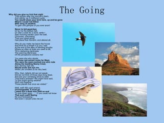 The Going Why did you give no hint that night That quickly after the morrow's dawn, And calmly, as if indifferent quite, You would close your term here, up and be gone Where I could not follow With wing of swallow To gain one glimpse of you ever anon! Never to bid good-bye Or lip me the softest call, Or utter a wish for a word, while I Saw morning harden upon the wall, Unmoved, unknowing That your great going Had place that moment, and altered all. Why do you make me leave the house And think for a breath it is you I see At the end of the alley of bending boughs Where so often at dusk you used to be; Till in darkening dankness The yawning blankness Of the perspective sickens me! You were she who abode By those red-veined rocks far West, You were the swan-necked one who rode Along the beetling Beeny Crest, And, reining nigh me, Would muse and eye me, While Life unrolled us its very best. Why, then, latterly did we not speak, Did we not think of those days long dead, And ere your vanishing strive to seek That time's renewal? We might have said, "In this bright spring weather We'll visit together Those places that once we visited." Well, well! All's past amend, Unchangeable. It must go. I seem but a dead man held on end To sink down soon. . . . O you could not know That such swift fleeing No soul foreseeing-- Not even I--would undo me so!  