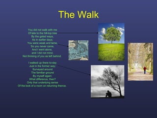 The Walk You did not walk with me Of late to the hill-top tree By the gated ways, As in earlier days; You were weak and lame, So you never came, And I went alone,  and I did not mind, Not thinking of you as left behind.  I walked up there to-day Just in the former way; Surveyed around The familiar ground By myself again: What difference, then? Only that underlying sense Of the look of a room on returning thence.  