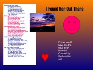 I Found Her Out There I found her out there On a slope few see, That falls westwardly To the salt-edged air, Where the ocean breaks On the purple strand, And the hurricane shakes The solid land. I brought her here, And have laid her to rest In a noiseless nest No sea beats near. She will never be stirred In her loamy cell By the waves long heard And loved so well. So she does not sleep By those haunted heights The Atlantic smites And the blind gales sweep, Whence she often would gaze At Dundagel's far head, While the dipping blaze Dyed her face fire-red; And would sigh at the tale Of sunk Lyonnesse, As a wind-tugged tress Flapped her cheek like a flail; Or listen at whiles With a thought-bound brow To the murmuring miles She is far from now. Yet her shade, maybe, Will creep underground Till it catch the sound Of that western sea As it swells and sobs Where she once domiciled, And joy in its throbs With the heart of a child. Emma would have liked to have been buried in Cornwall by the beautiful sea  