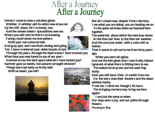 After a Journey Hereto I come to view a voiceless ghost;    Whither, O whither will its whim now draw me? Up the cliff, down, till I'm lonely, lost,    And the unseen waters' ejaculations awe me. Where you will next be there's no knowing,    Facing round about me everywhere,       With your nut-coloured hair, And gray eyes, and rose-flush coming and going. Yes: I have re-entered your olden haunts at last;    Through the years, through the dead scenes I have tracked you; What have you now found to say of our past -    Scanned across the dark space wherein I have lacked you? Summer gave us sweets, but autumn wrought division?    Things were not lastly as firstly well       With us twain, you tell? But all's closed now, despite Time's derision. I see what you are doing: you are leading me on    To the spots we knew when we haunted here together, The waterfall, above which the mist-bow shone    At the then fair hour in the then fair weather, And the cave just under, with a voice still so hollow That it seems to call out to me from forty years ago,       When you were all aglow, And not the thin ghost that I now frailly follow! Ignorant of what there is flitting here to see,    The waked birds preen and the seals flop lazily; Soon you will have, Dear, to vanish from me,    For the stars close their shutters and the dawn whitens hazily. Trust me, I mind not, though Life lours,    The bringing me here;nay, bring me here again!       I am just the same as when Our days were a joy, and our paths through flowers. Pentargan Bay 