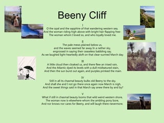 Beeny Cliff I O the opal and the sapphire of that wandering western sea,  And the woman riding high above with bright hair flapping free-  The woman whom I loved so, and who loyally loved me. II The pale mews plained below us,  and the waves seemed far away In a nether sky,  engrossed in saying their ceaseless babbling say,  As we laughed light-heartedly aloft on that clear-sunned March day. III A little cloud then cloaked us, and there flew an irised rain,  And the Atlantic dyed its levels with a dull misfeatured stain, And then the sun burst out again, and purples prinked the main. IV Still in all its chasmal beauty bulks old Beeny to the sky, And shall she and I not go there once again now March is nigh, And the sweet things said in that March say anew there by and by? V What if still in chasmal beauty looms that wild weird western shore,  The woman now is-elsewhere-whom the ambling pony bore,  And nor knows nor cares for Beeny, and will laugh there nevermore.  