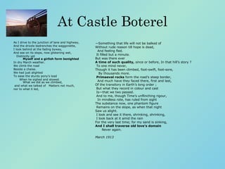 At Castle Boterel As I drive to the junction of lane and highway,    And the drizzle bedrenches the waggonette, I look behind at the fading byway,    And see on its slope, now glistening wet,           Distinctly yet    Myself and a girlish form benighted     In dry March weather.  We climb the road Beside a chaise.  We had just alighted    To ease the sturdy pony’s load           When he sighed and slowed.   What we did as we climbed, and what we talked of   Matters not much,  nor to what it led,  ― Something that life will not be balked of    Without rude reason till hope is dead,           And feeling fled.   It filled but a minute.  But was there ever    A time of such quality,  since or before, In that hill’s story ? To one mind never,    Though it has been climbed, foot-swift, foot-sore,           By thousands more.    Primaeval rocks  form the road’s steep border,     And much have they faced there, first and last, Of the transitory in Earth’s long order ;   But what they record in colour and cast         Is—that we two passed.   And to me, though Time’s unflinching rigour,     In mindless rote, has ruled from sight The substance now, one phantom figure   Remains on the slope, as when that night          Saw us alight.   I look and see it there, shrinking, shrinking,   I look back at it amid the rain For the very last time; for my sand is sinking,    And I shall traverse old love’s domain            Never again. March 1913 