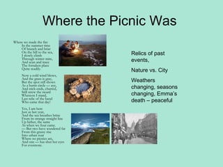 Where the Picnic Was  Where we made the fire In the summer time Of branch and briar On the hill to the sea, I slowly climb Through winter mire, And scan and trace The forsaken place Quite readily. Now a cold wind blows, And the grass is gray, But the spot still shows As a burnt circle — aye, And stick-ends, charred, Still strew the sward Whereon I stand, Last relic of the band Who came that day! Yes, I am here Just as last year, And the sea breathes brine From its strange straight line Up hither, the same As when we four came. — But two have wandered far From this grassy rise Into urban roar Where no picnics are, And one — has shut her eyes For evermore. Relics of past events,  Nature vs. City Weathers changing, seasons changing, Emma’s death – peaceful  