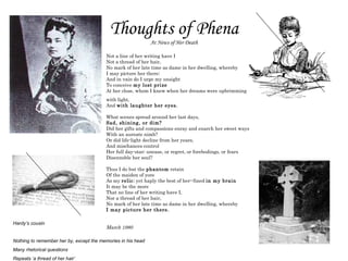 Thoughts of Phena At News of Her Death Not a line of her writing have I  Not a thread of her hair,  No mark of her late time as dame in her dwelling, whereby  I may picture her there;  And in vain do I urge my unsight  To conceive  my lost prize  At her close, whom I knew when her dreams were upbrimming  with light,  And  with laughter her eyes.   What scenes spread around her last days,  Sad, shining, or dim?  Did her gifts and compassions enray and enarch her sweet ways  With an aureate nimb?  Or did life-light decline from her years,  And mischances control  Her full day-star; unease, or regret, or forebodings, or fears  Disennoble her soul?  Thus I do but the  phantom  retain  Of the maiden of yore  As my  relic ; yet haply the best of her--fined  in my brain   It may be the more  That no line of her writing have I,  Nor a thread of her hair,  No mark of her late time as dame in her dwelling, whereby  I may picture her there.  March 1980 Hardy’s cousin Nothing to remember her by, except the memories in his head Many rhetorical questions Repeats ‘a thread of her hair’ 