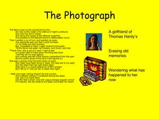 The Photograph The flame crept up the portrait line by line As it lay on the coals in the silence of night's profound, And over the arm's incline, And along the marge of the silkwork superfine, And gnawed at the delicate bosom's defenceless round. Then I vented a cry of hurt, and averted my eyes; The spectacle was one that I could not bear, To my deep and sad surprise; But, compelled to heed, I again looked furtive-wise Till the flame had eaten her breasts, and mouth, and hair. "Thank God, she is out of it now!" I said at last, In a great relief of heart when the thing was done That had set my soul aghast, And nothing was left of the picture unsheathed from the past But the ashen ghost of the card it had figured on. She was a woman long hid amid packs of years, She might have been living or dead; she was lost to my sight, And the deed that had nigh drawn tears Was done in a casual clearance of life's arrears; But I felt as if I had put her to death that night! . . . - Well; she knew nothing thereof did she survive, And suffered nothing if numbered among the dead; Yet--yet--if on earth alive Did she feel a smart, and with vague strange anguish strive? If in heaven, did she smile at me sadly and shake her head? A girlfriend of Thomas Hardy’s  Erasing old memories Wondering what has happened to her now  