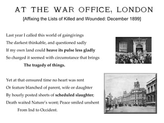 [Affixing the Lists of Killed and Wounded: December 1899] Last year I called this world of gaingivings  The darkest thinkable, and questioned sadly If my own land could  heave its pulse less gladly So charged it seemed with circumstance that brings The tragedy of things. Yet at that censured time no heart was rent Or feature blanched of parent, wife or daughter By hourly posted sheets of  scheduled slaughter ; Death waited Nature’s wont; Peace smiled unshent From Ind to Occident.  