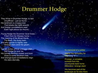 Drummer Hodge They throw in Drummer Hodge, to rest Uncoffined – just as found: His landmark is a kopje-crest That breaks the veldt around; And foreign constellations west Each night above his mound.  Young Hodge the Drummer never knew –  Fresh from his Wessex home –  The meaning of the broad Karoo, The Bush, the dusty loam, And why uprose to nightly view Strange stars amid the gloam.  Yet the portion of that unknown plain Will Hodge for ever be; His homely Northern breast and brain Grow to some Southern tree, And strange-eyed constellations reign His stars eternally.  In memorial of a soldier Hardy has sympathy for him Foreign, a complete contrast from the countryside back home. Alliteration ‘strange stars’ He becomes part of the landscape as he dies there 