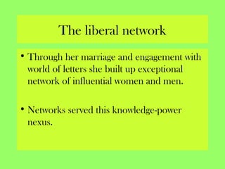 The liberal network
• Through her marriage and engagement with
world of letters she built up exceptional
network of influential women and men.
• Networks served this knowledge-power
nexus.
 