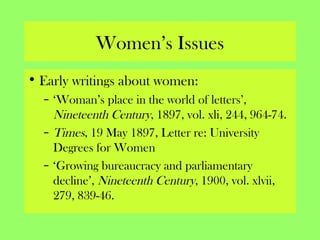 Women’s Issues
• Early writings about women:
– ‘Woman’s place in the world of letters’,
Nineteenth Century, 1897, vol. xli, 244, 964-74.
– Times, 19 May 1897, Letter re: University
Degrees for Women
– ‘Growing bureaucracy and parliamentary
decline’, Nineteenth Century, 1900, vol. xlvii,
279, 839-46.
 