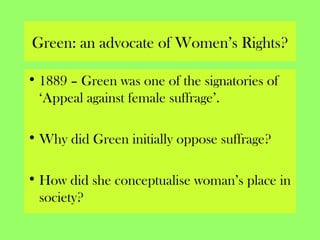 Green: an advocate of Women’s Rights?
• 1889 – Green was one of the signatories of
‘Appeal against female suffrage’.
• Why did Green initially oppose suffrage?
• How did she conceptualise woman’s place in
society?
 