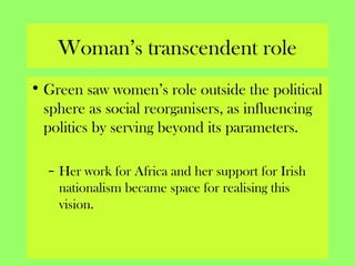 Woman’s transcendent role
• Green saw women’s role outside the political
sphere as social reorganisers, as influencing
politics by serving beyond its parameters.
– Her work for Africa and her support for Irish
nationalism became space for realising this
vision.
 