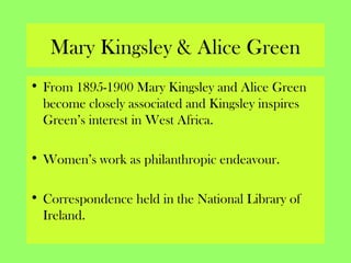 Mary Kingsley & Alice Green
• From 1895-1900 Mary Kingsley and Alice Green
become closely associated and Kingsley inspires
Green’s interest in West Africa.
• Women’s work as philanthropic endeavour.
• Correspondence held in the National Library of
Ireland.
 
