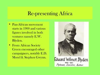 Re-presenting Africa
• Pan-African movement
starts in 1900 and various
figures involved in both
ventures namely E.W.
Blyden.
• From African Society
Green encouraged other
campaigners, notably E.D.
Morel & Stephen Gwynn.
 
