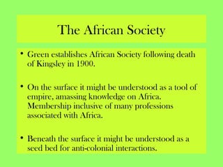 The African Society
• Green establishes African Society following death
of Kingsley in 1900.
• On the surface it might be understood as a tool of
empire, amassing knowledge on Africa.
Membership inclusive of many professions
associated with Africa.
• Beneath the surface it might be understood as a
seed bed for anti-colonial interactions.
 