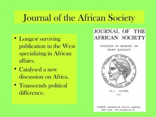 Journal of the African Society
• Longest surviving
publication in the West
specializing in African
affairs.
• Catalysed a new
discussion on Africa.
• Transcends political
difference.
 
