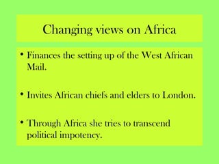 Changing views on Africa
• Finances the setting up of the West African
Mail.
• Invites African chiefs and elders to London.
• Through Africa she tries to transcend
political impotency.
 