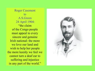 Roger Casement
to
A.S.Green
24 April 1904:
“the claim
of the Congo people
must appeal to every
sincere and genuine
Irish national: the more
we love our land and
wish to help her people
the more keenly we feel we
cannot turn a deaf ear to
suffering and injustice
in any part of the world.”
 