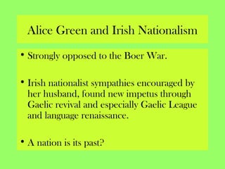 Alice Green and Irish Nationalism
• Strongly opposed to the Boer War.
• Irish nationalist sympathies encouraged by
her husband, found new impetus through
Gaelic revival and especially Gaelic League
and language renaissance.
• A nation is its past?
 