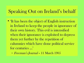 Speaking Out on Ireland’s behalf
• ‘It has been the object of English instruction
in Ireland to keep the people in ignorance of
their own history. This evil is intensified
when their ignorance is exploited to depress
them yet further by the repetition of
calumnies which have done political service
for centuries …’
– Freeman’s Journal – 11 March 1905
 