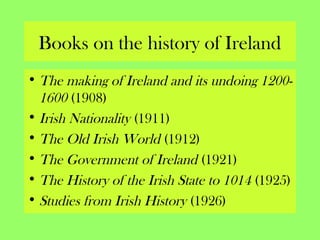 Books on the history of Ireland
• The making of Ireland and its undoing 1200-
1600 (1908)
• Irish Nationality (1911)
• The Old Irish World (1912)
• The Government of Ireland (1921)
• The History of the Irish State to 1014 (1925)
• Studies from Irish History (1926)
 